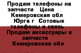 Продам телефоны на запчасти › Цена ­ 500 - Кемеровская обл., Юрга г. Сотовые телефоны и связь » Продам аксессуары и запчасти   . Кемеровская обл.